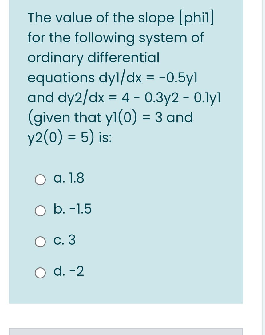 The value of the slope [phil]
for the following system of
ordinary differential
equations dyl/dx = -0.5yl
and dy2/dx = 4 - 0.3y2 - 0.lyl
(given that yl(0) = 3 and
y2(0) = 5) is:
O a. 1.8
b. -1.5
О с.3
O d. -2
