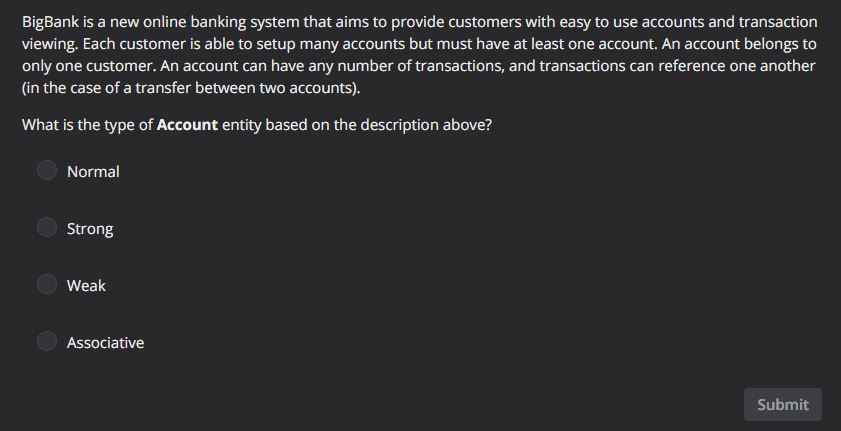 BigBank is a new online banking system that aims to provide customers with easy to use accounts and transaction
viewing. Each customer is able to setup many accounts but must have at least one account, An account belongs to
only one customer. An account can have any number of transactions, and transactions can reference one another
(in the case of a transfer between two accounts).
What is the type of Account entity based on the description above?
Normal
Strong
Weak
Associative
Submit
