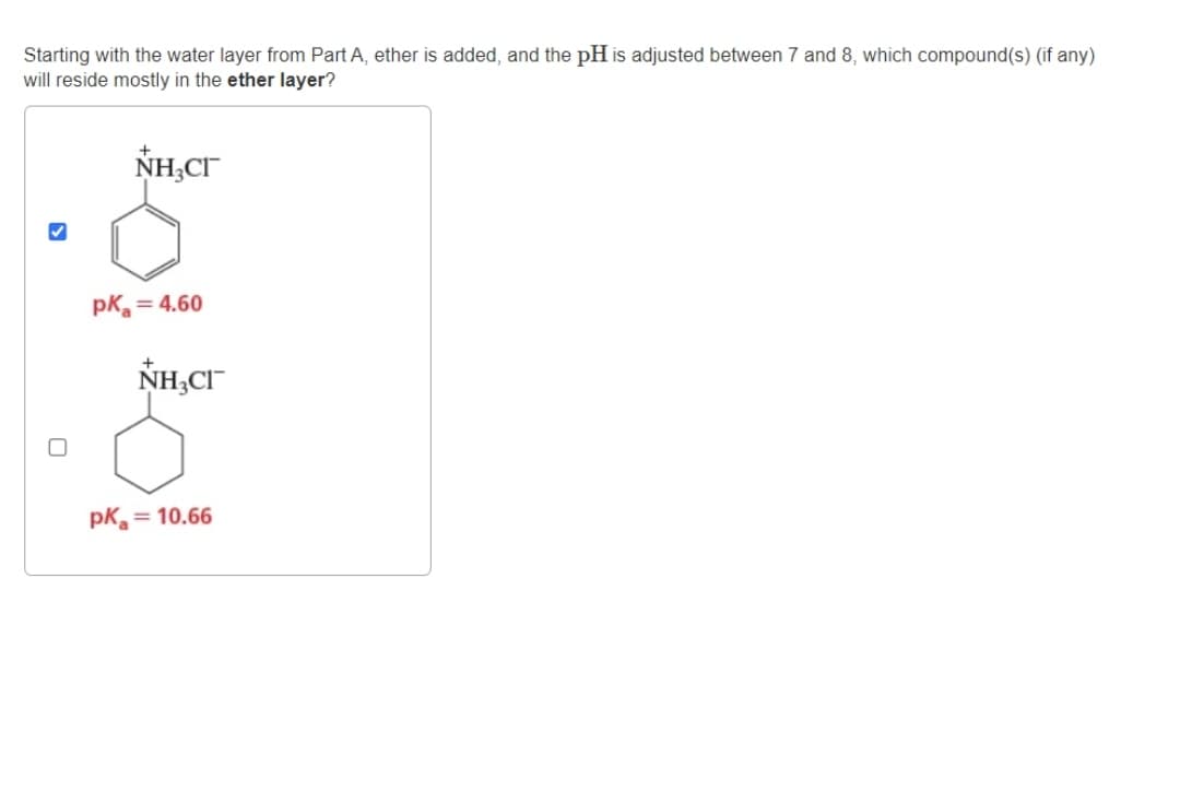 Starting with the water layer from Part A, ether is added, and the pH is adjusted between 7 and 8, which compound(s) (if any)
will reside mostly in the ether layer?
NHẠCH
pk = 4.60
NH,CH
pk = 10.66