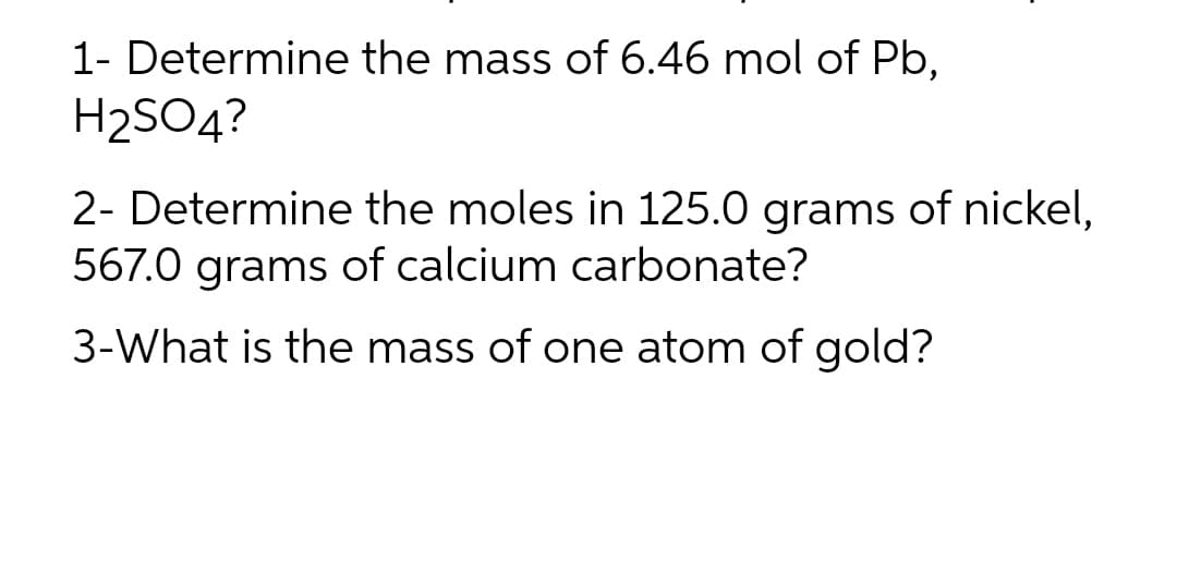 1- Determine the mass of 6.46 mol of Pb,
H₂SO4?
2- Determine the moles in 125.0 grams of nickel,
567.0 grams of calcium carbonate?
3-What is the mass of one atom of gold?