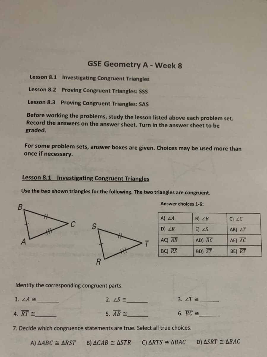 GSE Geometry A - Week 8
Lesson 8.1 Investigating Congruent Triangles
Lesson 8.2 Proving Congruent Triangles: SSS
Lesson 8.3 Proving Congruent Triangles: SAS
Before working the problems, study the lesson listed above each problem set.
Record the answers on the answer sheet. Turn in the answer sheet to be
graded.
For some problem sets, answer boxes are given. Choices may be used more than
once if necessary.
Lesson 8.1 Investigating Congruent Triangles
Use the two shown triangles for the following. The two triangles are congruent.
Answer choices 1-6:
A) LA
B) LB
C) ZC
D) ZR
E) ZS
AB) ZT
AC) AB
AD) BC
AE) AC
BC) RS
BD) ST
BE) RT
Identify the corresponding congruent parts.
1. LA =
2. ZS E
3. ZT E
4. RT =
5. AB =
6. BC =
7. Decide which congruence statements are true. Select all true choices.
A) AABC = ARST
B) ACAB = ASTR
C) ARTS = ABAC
D) ASRT = ABAC
