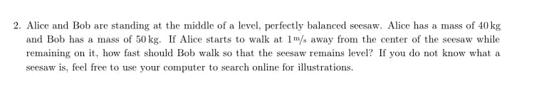 2. Alice and Bob are standing at the middle of a level, perfectly balanced seesaw. Alice has a mass of 40 kg
and Bob has a mass of 50 kg. If Alice starts to walk at 1m/s away from the center of the seesaw while
remaining on it, how fast should Bob walk so that the seesaw remains level? If you do not know what a
seesaw is, feel free to use your computer to search online for illustrations.
