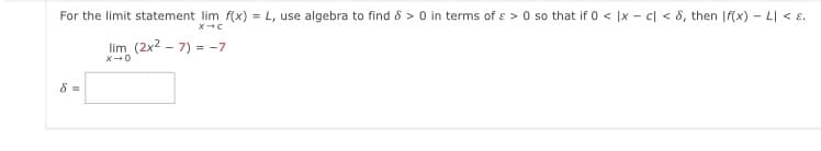 For the limit statement lim f(x) = L, use algebra to find 8 > 0 in terms of e > 0 so that if 0 < |x - c| < 8, then |f(x) - LI <E.
lim (2x2 - 7) = -7
8 =
