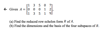 [1 3 5 0
4- Given A = |o o 0 1 2
li 3 5 1 9]
71
(a) Find the reduced row echelon form R of A.
(b) Find the dimensions and the basis of the four subspaces of R.
