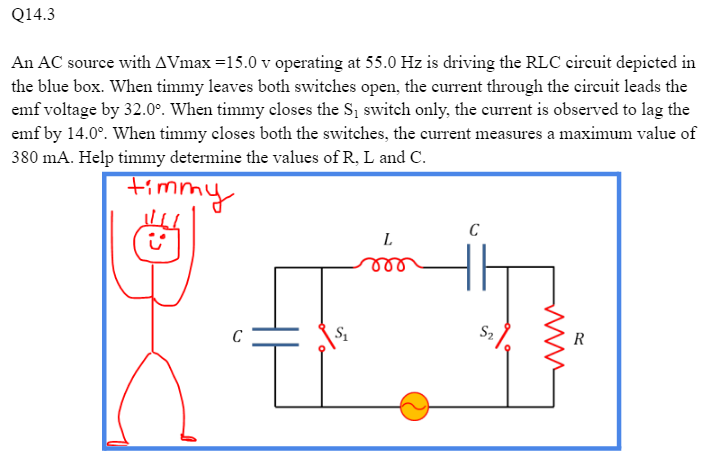 Q14.3
An AC source with AVmax=15.0 v operating at 55.0 Hz is driving the RLC circuit depicted in
the blue box. When timmy leaves both switches open, the current through the circuit leads the
emf voltage by 32.0°. When timmy closes the S₁ switch only, the current is observed to lag the
emf by 14.0°. When timmy closes both the switches, the current measures a maximum value of
380 mA. Help timmy determine the values of R, L and C.
timmy
ů
S₂
L
C
R