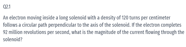 Q2.1
An electron moving inside a long solenoid with a density of 120 turns per centimeter
follows a circular path perpendicular to the axis of the solenoid. If the electron completes
92 million revolutions per second, what is the magnitude of the current flowing through the
solenoid?