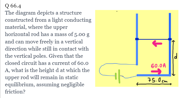 Q 66.4
The diagram depicts a structure
constructed from a light conducting
material, where the upper
horizontal rod has a mass of 5.00 g
and can move freely in a vertical
direction while still in contact with
the vertical poles. Given that the
closed circuit has a current of 60.0
A, what is the height d at which the
upper rod will remain in static
equilibrium, assuming negligible
friction?
th
60.0 A
75.0cm
(d