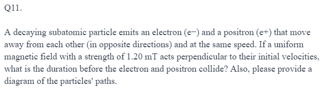 Q11.
A decaying subatomic particle emits an electron (e-) and a positron (e+) that move
away from each other (in opposite directions) and at the same speed. If a uniform
magnetic field with a strength of 1.20 mT acts perpendicular to their initial velocities,
what is the duration before the electron and positron collide? Also, please provide a
diagram of the particles' paths.