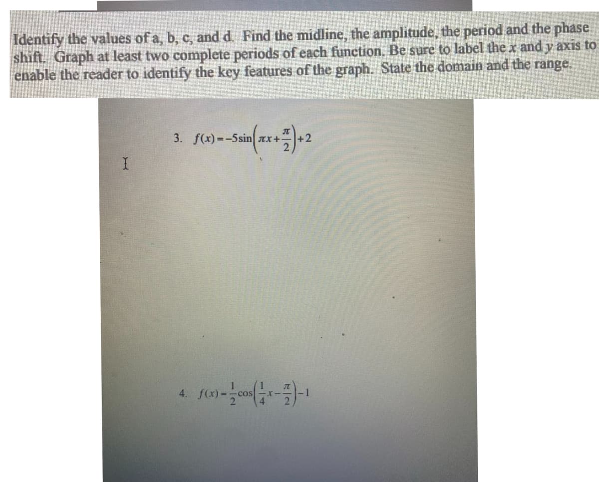 Identify the values of a, b, c, and d. Find the midline, the amplitude, the period and the phase
shift. Graph at least two complete periods of each function. Be sure to label the x and y axis to
enable the reader to identify the key features of the graph. State the domain and the range.
3. f(x)=-5sin AX+
+2
4.
