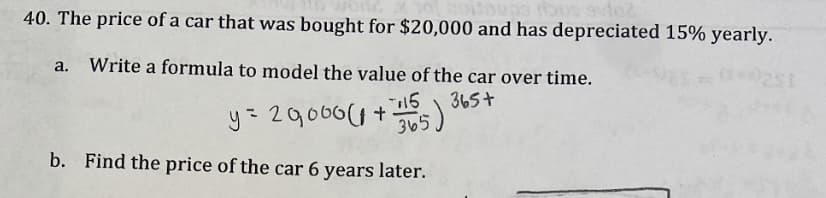 40. The price of a car that was bought for $20,000 and has depreciated 15% yearly.
a. Write a formula to model the value of the car over time.
16
y= 29066(1+)
365)
b. Find the price of the car 6 years later.
365+
