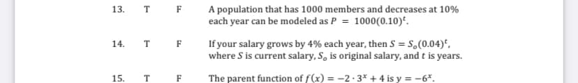 13.
T
F
A population that has 1000 members and decreases at 10%
each year can be modeled as P = 1000(0.10)*.
If your salary grows by 4% each year, then S = S,(0.04)*,
where S is current salary, S, is original salary, and t is years.
14.
F
15.
F
The parent function of f(x) = -2· 3* + 4 is y = -6*.
