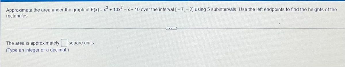 Approximate the area under the graph of F(x) = x + 10x - x – 10 over the interval [- 7,- 2] using 5 subintervals Use the left endpoints to find the heights of the
rectangles
The area is approximately
square units.
(Type an integer or a decimal.)

