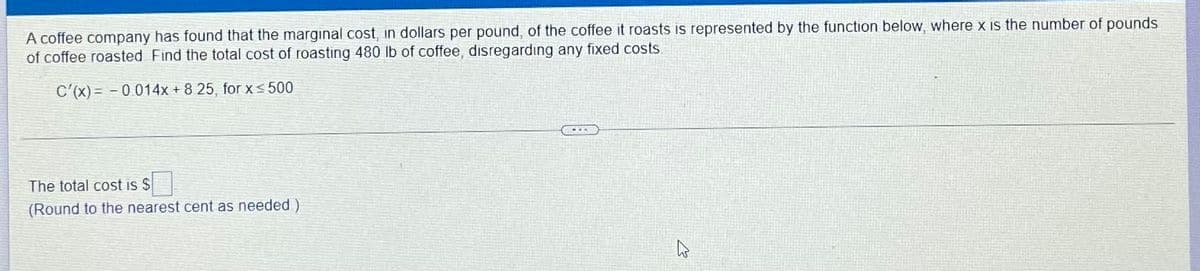 A coffee company has found that the marginal cost, in dollars per pound, of the coffee it roasts is represented by the function below, where x Is the number of pounds
of coffee roasted Find the total cost of roasting 480 lb of coffee, disregardıng any fixed costs
C'(x) = - 0 014x + 8 25, for x < 500
The total cost is $
(Round to the nearest cent as needed)
