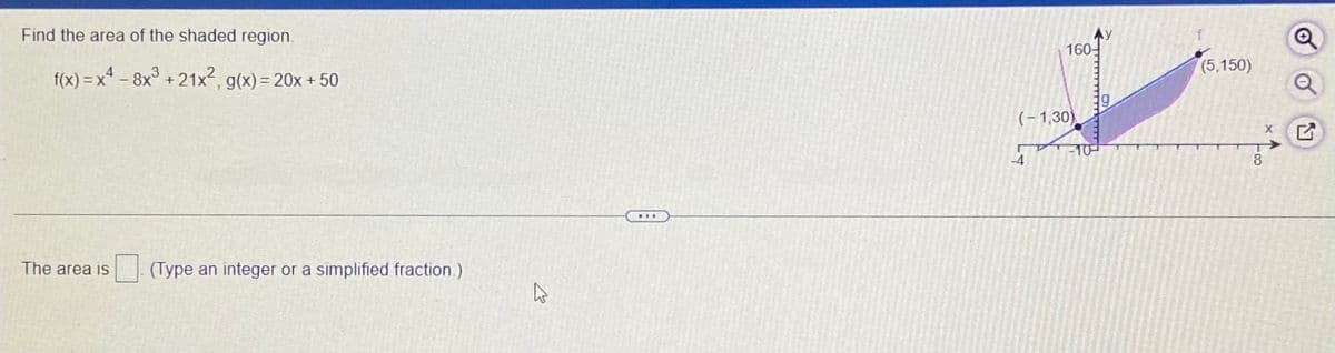 Find the area of the shaded region.
Ay
160-
(5,150)
f(x) = x - 8x° +21x2, g(x) = 20x + 50
(-1,30)
-10
-4
8
The area is
| (Type an integer or a simplified fraction.)
