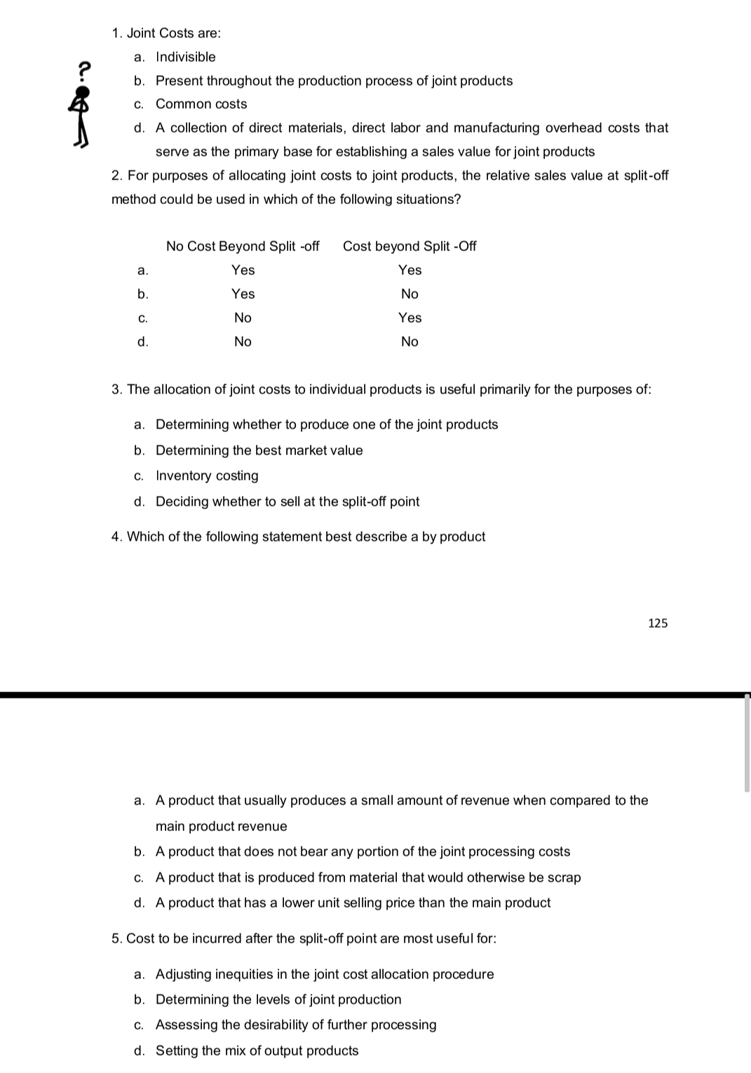 1. Joint Costs are:
a. Indivisible
b. Present throughout the production process of joint products
C. Common costs
d. A collection of direct materials, direct labor and manufacturing overhead costs that
serve as the primary base for establishing a sales value for joint products
2. For purposes of allocating joint costs to joint products, the relative sales value at split-off
method could be used in which of the following situations?
a.
b.
C.
d.
No Cost Beyond Split -off Cost beyond Split -Off
Yes
Yes
Yes
No
No
Yes
No
No
3. The allocation of joint costs to individual products is useful primarily for the purposes of:
a. Determining whether to produce one of the joint products
b. Determining the best market value
c. Inventory costing
d. Deciding whether to sell at the split-off point
4. Which of the following statement best describe a by product
125
a. A product that usually produces a small amount of revenue when compared to the
main product revenue
b. A product that does not bear any portion of the joint processing costs
c. A product that is produced from material that would otherwise be scrap
d. A product that has a lower unit selling price the main product
5. Cost to be incurred after the split-off point are most useful for:
a. Adjusting inequities in the joint cost allocation procedure
b. Determining the levels of joint production
c. Assessing the desirability of further processing
d. Setting the mix of output products