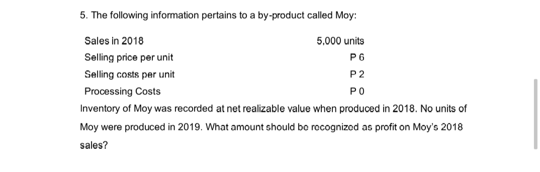 5. The following information pertains to a by-product called Moy:
Sales in 2018
5,000 units
P6
Selling price per unit
Selling costs per unit
P2
Processing Costs
PO
Inventory of Moy was recorded at net realizable value when produced in 2018. No units of
Moy were produced in 2019. What amount should be recognized as profit on Moy's 2018
sales?