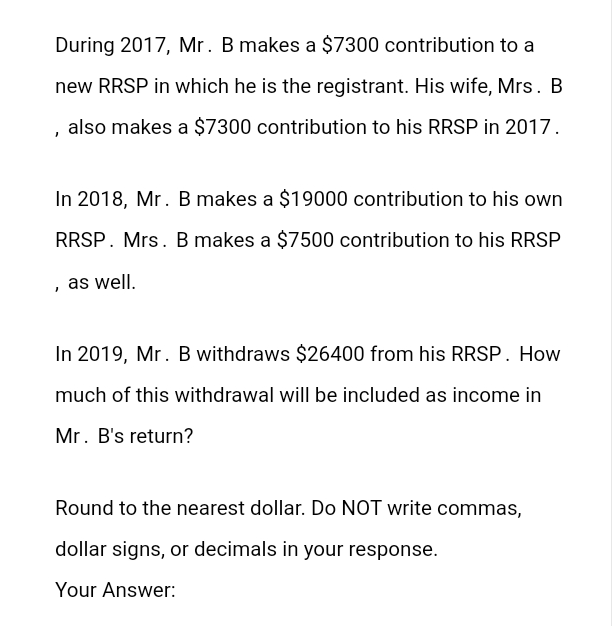 During 2017, Mr. B makes a $7300 contribution to a
new RRSP in which he is the registrant. His wife, Mrs. B
also makes a $7300 contribution to his RRSP in 2017.
In 2018, Mr. B makes a $19000 contribution to his own
RRSP. Mrs. B makes a $7500 contribution to his RRSP
, as well.
In 2019, Mr. B withdraws $26400 from his RRSP. How
much of this withdrawal will be included as income in
Mr. B's return?
Round to the nearest dollar. Do NOT write commas,
dollar signs, or decimals in your response.
Your Answer: