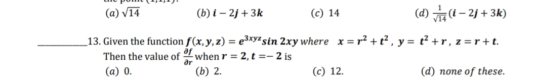 (a) V14
(b) i – 2j + 3k
(c) 14
(d) (i– 2j + 3k)
_13. Given the function f(x,y, z) = e3xyz sin 2xy where x = r² + t² , y = t² +r , z = r+t.
af
Then the value of
when r = 2, t =– 2 is
ar
(a) 0.
(b) 2.
(c) 12.
(d) none of these.
