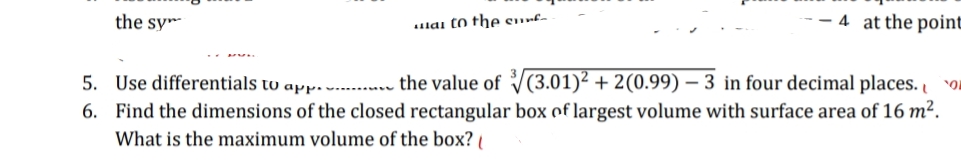 the sy™
lai to the surf-
-- 4 at the point
5. Use differentials to app…v .. the value of V(3.01)² + 2(0.99) – 3 in four decimal places. o
6. Find the dimensions of the closed rectangular box of largest volume with surface area of 16 m².
What is the maximum volume of the box?
