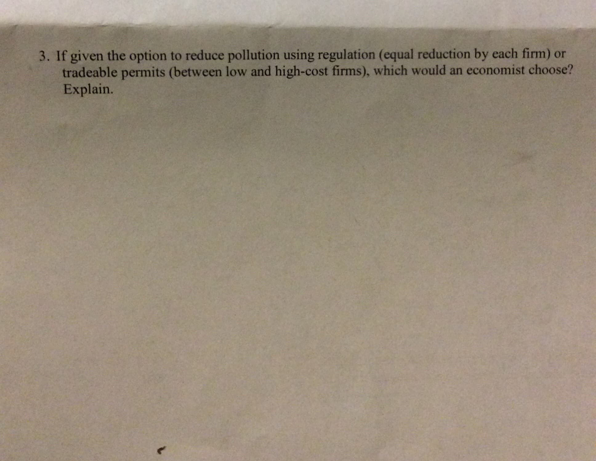 3. If given the option to reduce pollution using regulation (equal reduction by each firm) or
tradeable permits (between low and high-cost firms), which would an economist choose?
Explain.
