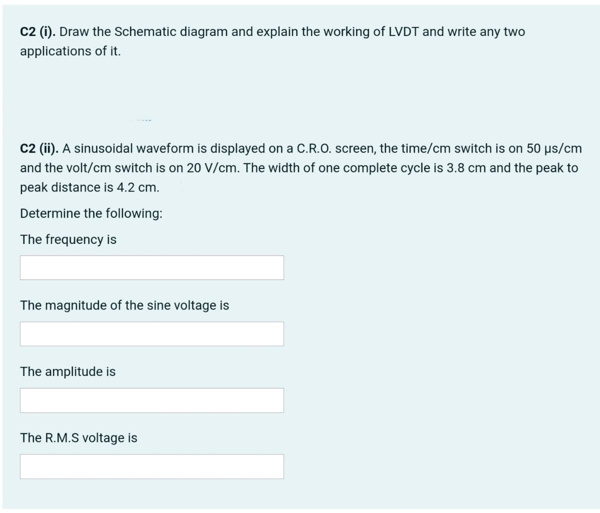 C2 (i). Draw the Schematic diagram and explain the working of LVDT and write any two
applications of it.
C2 (ii). A sinusoidal waveform is displayed on a C.R.O. screen, the time/cm switch is on 50 µs/cm
and the volt/cm switch is on 20 V/cm. The width of one complete cycle is 3.8 cm and the peak to
peak distance is 4.2 cm.
Determine the following:
The frequency is
The magnitude of the sine voltage is
The amplitude is
The R.M.S voltage is
