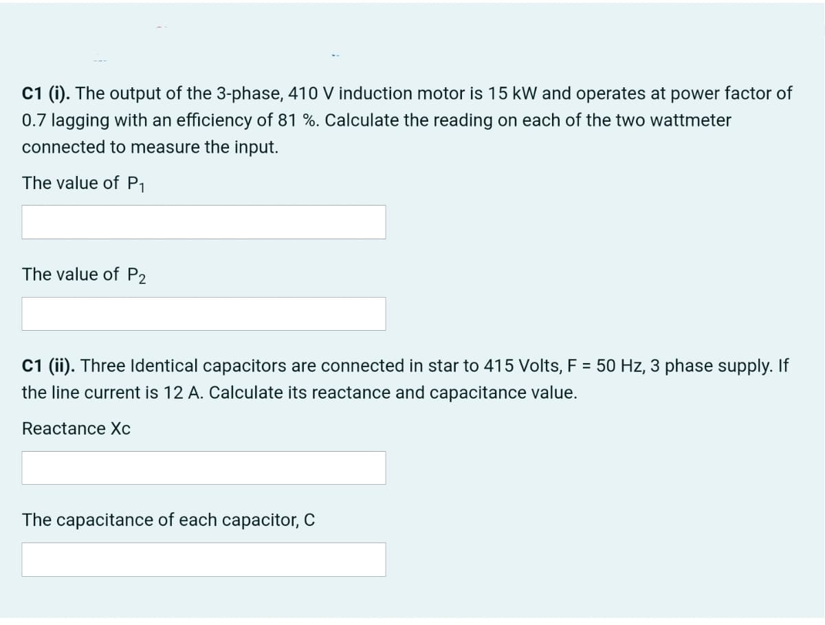 C1 (i). The output of the 3-phase, 410 V induction motor is 15 kW and operates at power factor of
0.7 lagging with an efficiency of 81 %. Calculate the reading on each of the two wattmeter
connected to measure the input.
The value of P1
The value of P2
C1 (ii). Three Identical capacitors are connected in star to 415 Volts, F = 50 Hz, 3 phase supply. If
the line current is 12 A. Calculate its reactance and capacitance value.
Reactance Xc
The capacitance of each capacitor, C
