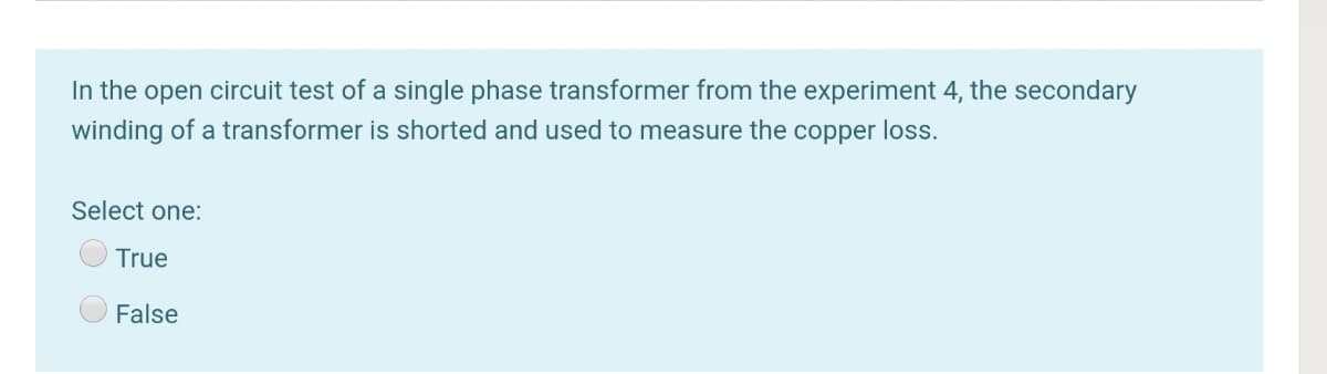 In the open circuit test of a single phase transformer from the experiment 4, the secondary
winding of a transformer is shorted and used to measure the copper loss.
Select one:
True
False
