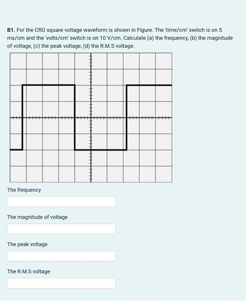 B1. For the CRO square voltage waveform is shown in Figure. The 'time/cm' switch is on 5
ms/cm and the 'volts/cm' switch is on 10 V/cm. Calculate (a) the frequency, (b) the magnitude
of voltage, (c) the peak voltage, (d) the R.M.S voltage.
The frequency
The magnitude of voltage
The peak voltage
The R.M.S voltage
