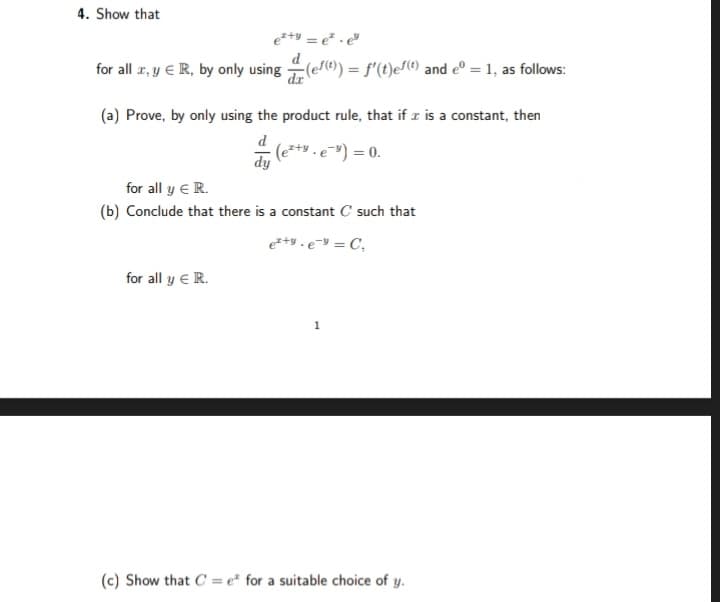 4. Show that
e²+y = e.e
for all x, y € R, by only using (ef(¹) = f'(t)eſ(¹) and eº = 1, as follows:
(a) Prove, by only using the product rule, that if x is a constant, then
dy (e²+ . e ³) = 0.
for all y € R.
(b) Conclude that there is a constant C such that
e²+yey = C,
for all y € R.
1
(c) Show that C = e for a suitable choice of y.