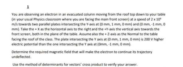 1
You are observing an electron in an evacuated column moving from the roof top down to your table
(in your usual Physics classroom where you are facing the main front screen) at a speed of 2 x 10"
m/s towards two parallel plates intersecting the Y-axis at (0 mm, 1 mm, 0 mm) and (0 mm, -1 mm, 0
mm). Take the + X as the horizontal axis to the right and the +Y-axis the vertical axis towards the
front screen, both in the plane of the table. Assume also the + Z-axis as the Normal to the table
facing the roof of the class. The plate intersecting the Y axis at (0 mm, 1 mm, 0 mm) is 200 V higher
electric potential than the one intersecting the Y axis at (0mm, -1 mm, 0 mm).
Determine the required magnetic field that will make the electron to continue its trajectory
undeflected.
Use the method of determinants for vectors' cross product to verify your answer.