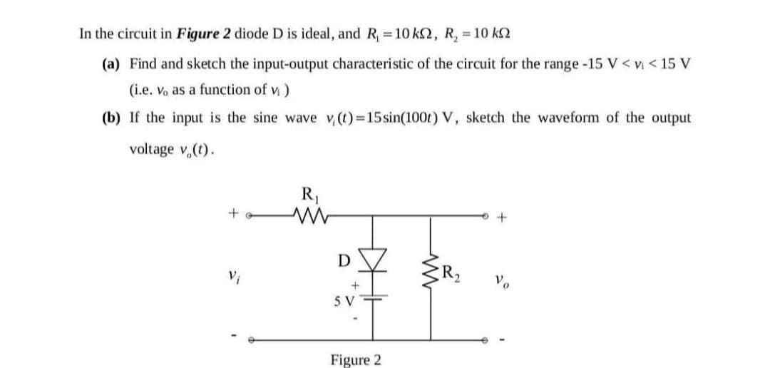 In the circuit in Figure 2 diode D is ideal, and R, = 10 k2, R, = 10 k2
(a) Find and sketch the input-output characteristic of the circuit for the range -15 V < v < 15 V
(i.e. Vo as a function of v)
(b) If the input is the sine wave v,(t) 15sin(100t) V, sketch the waveform of the output
voltage v.(t).
R,
Vi
R2
5 V
Figure 2
