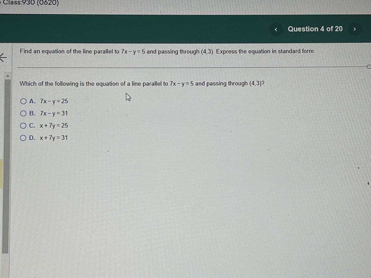 ### Question 4 of 20

**Problem Statement:**

Find an equation of the line parallel to \(7x - y = 5\) and passing through \((4, 3)\). Express the equation in standard form.

**Question:**

Which of the following is the equation of a line parallel to \(7x - y = 5\) and passing through \((4, 3)\)?

**Options:**
- A. \(7x - y = 25\)
- B. \(7x - y = 31\)
- C. \(x + 7y = 25\)
- D. \(x + 7y = 31\)

**Explanation:**

Parallel lines have the same slope. The given line’s equation is \(7x - y = 5\).

Rewrite the given line’s equation in slope-intercept form (y = mx + b):
\[ y = 7x - 5 \]
The slope \( m \) is 7. 

For the line to be parallel, it must have the same slope \( m = 7 \).

Use the point \((4, 3)\) to find the new line’s equation:

Substitute \( (x, y) = (4, 3) \) and \( m = 7 \) into the point-slope form:
\[ y - 3 = 7(x - 4) \]
\[ y - 3 = 7x - 28 \]
\[ y = 7x - 25 \]

Rewrite in standard form by rearranging:
\[ 7x - y = 25 \]

So, the answer is option A: \(7x - y = 25\).