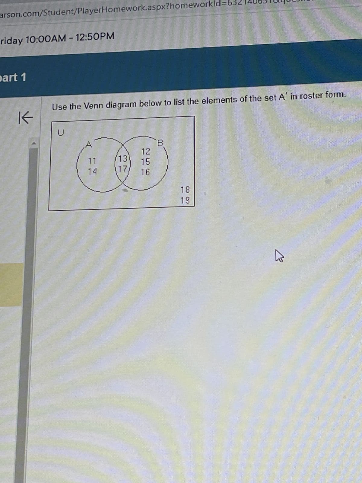 arson.com/Student/PlayerHomework.aspx?homeworkl
riday 10:00AM - 12:50PM
part 1
PHAR
K
EREDILEX
Use the Venn diagram below to list the elements of the set A' in roster form.
U
Ber
12
11
13 15
14 17/ 16
18
19
W
