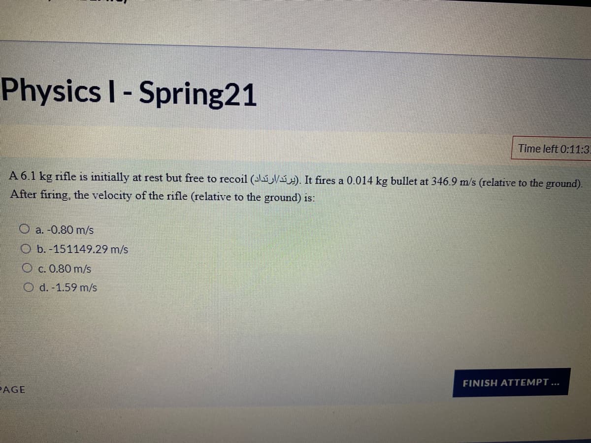 Physics I- Spring21
Time left 0:11:3
A 6.1 kg rifle is initially at rest but free to recoil (ali/i). It fires a 0.014 kg bullet at 346.9 m/s (relative to the ground).
After firing, the velocity of the rifle (relative to the ground) is:
O a. -0.80 m/s
O b. -151149.29 m/s
O c. 0.80 m/s
O d. -1.59 m/s
FINISH ATTEMPT ...
PAGE
