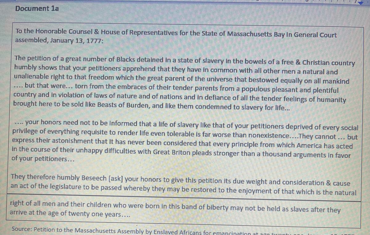 Document 1a
To the Honorable Counsel & House of Representatives for the State of Massachusetts Bay In General Court
assembled, January 13, 1777:
The petition of a great number of Blacks detained in a state of slavery in the bowels of a free & Christian country
humbly shows that your petitioners apprehend that they have in common with all other men a natural and
unalienable right to that freedom which the great parent of the universe that bestowed equally on all mankind
... but that were... torn from the embraces of their tender parents from a populous pleasant and plentiful
country and in violation of laws of nature and of nations and in defiance of all the tender feelings of humanity
brought here to be sold like Beasts of Burden, and like them condemned to slavery for life...
.... your honors need not to be informed that a life of slavery like that of your petitioners deprived of every social
privilege of everything requisite to render life even tolerable is far worse than nonexistence....They cannot... but
express their astonishment that It has never been considered that every principle from which America has acted
in the course of their unhappy difficulties with Great Briton pleads stronger than a thousand arguments in favor
of your petitioners...
They therefore humbly Beseech [ask] your honors to give this petition its due weight and consideration & cause
an act of the legislature to be passed whereby they may be restored to the enjoyment of that which is the natural
right of all men and their children who were born in this band of biberty may not be held as slaves after they
arrive at the age of twenty one years....
Source: Petition to the Massachusetts Assembly by Enslaved Africans fo emancination
