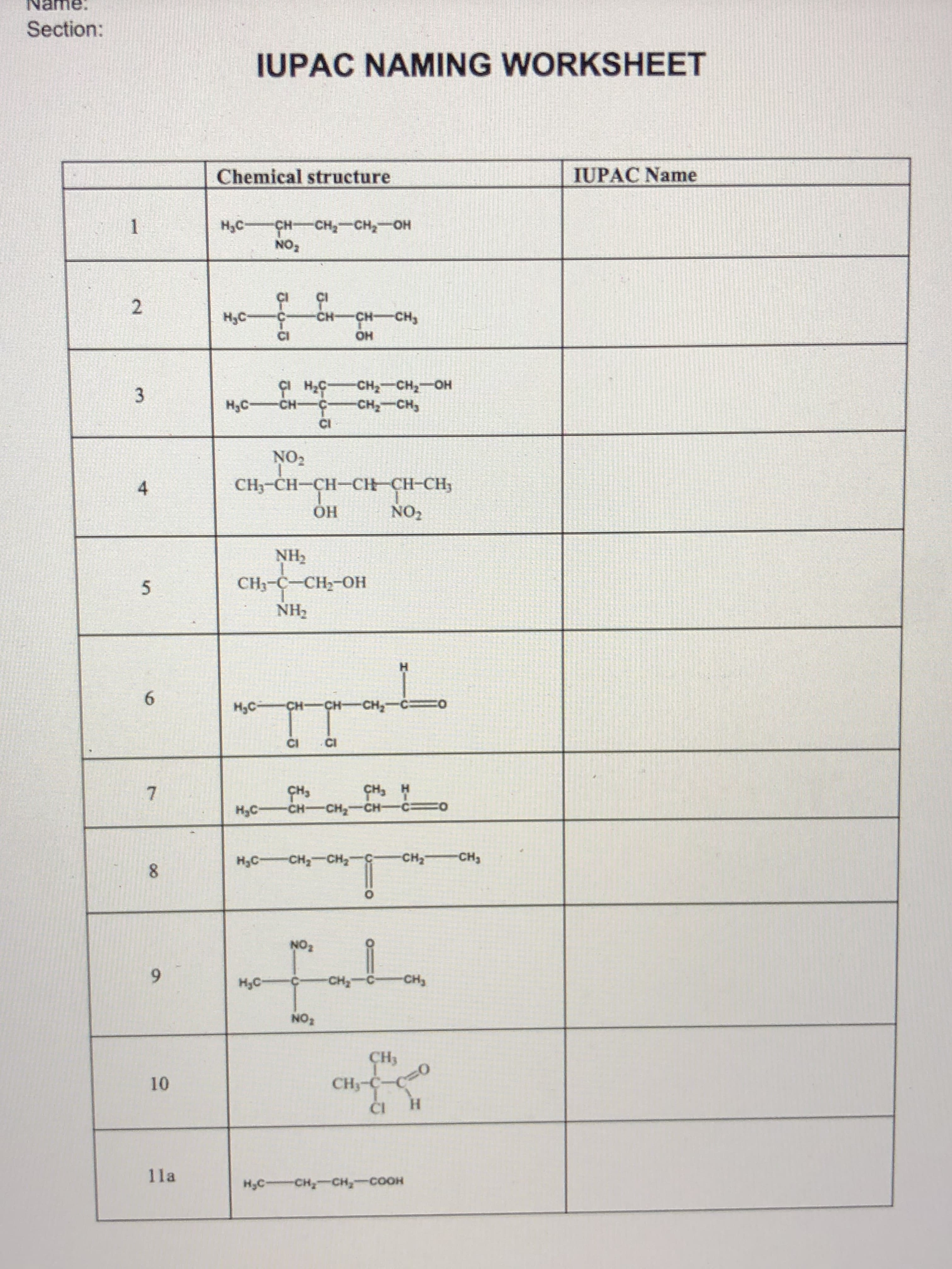 Name.
Section:
2
3
4
5
6
7
8
6
10
lla
IUPAC NAMING WORKSHEET
Chemical structure
IUPAC Name
H₂C CHCH₂CH₂OH
NO₂
H₂C
CH-
CH-CH₂
CI
C1 H₂C CH₂ CH₂-OH
CH₂ CH₂
NO₂
CH₂-CH=CH-CH=CH-CH₂
OH
NO₂
NH₂
CH₂-C-CH₂-OH
NH₂
L
HỌC CH=CHCH,—C0
CI CI
CH3
CHCH,CHC=0
J-U-T
-HƆ—3¹H
HO
NO₂
H
H SHO
1
HỌC CH, CH, G
!!
H₂C-
CH₂CH₂
CH3
CH₂-C-CO
CI
H
H₂C-CH₂-CH₂-COOH
-CH₂CH₂