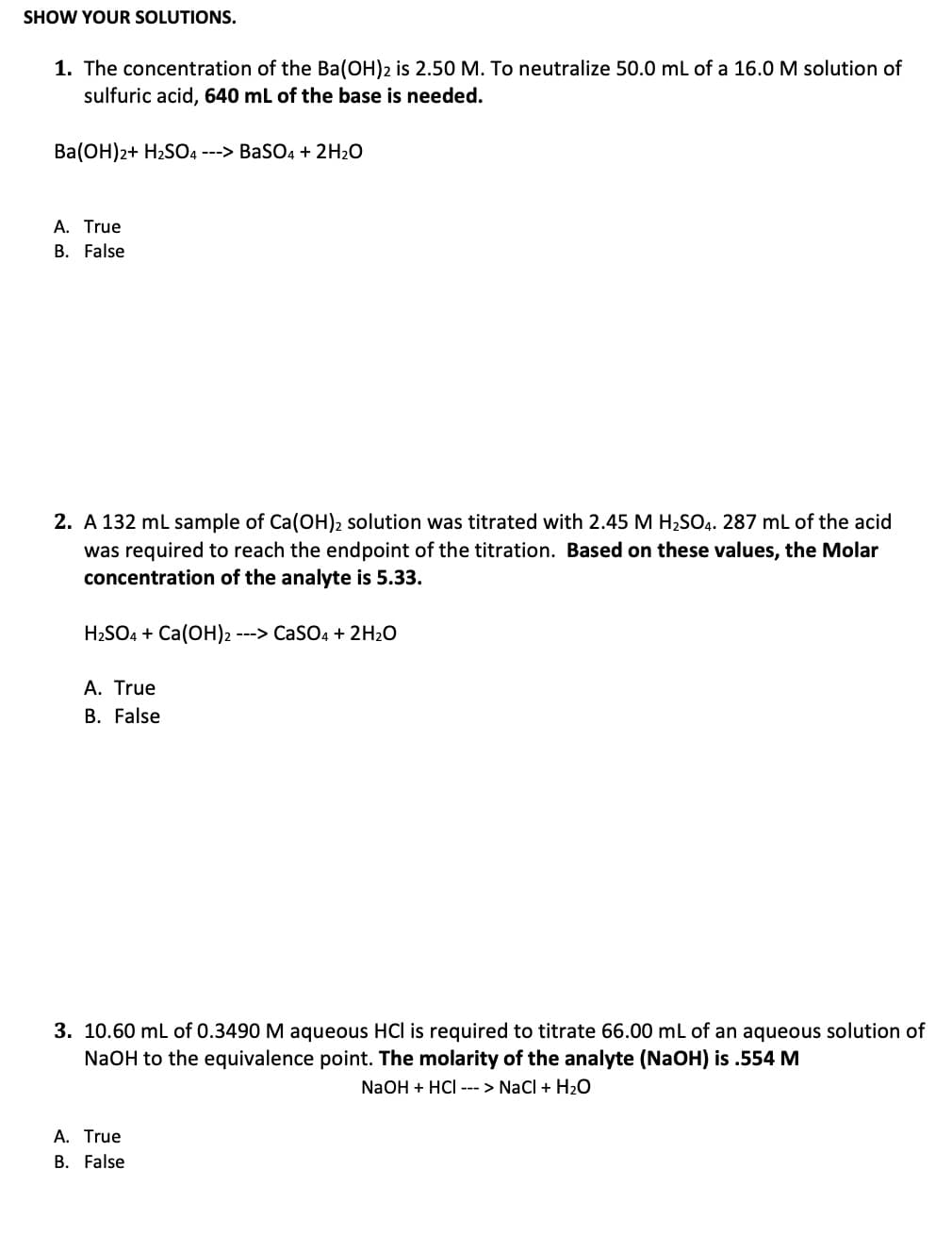 SHOW YOUR SOLUTIONS.
1. The concentration of the Ba(OH)2 is 2.50 M. To neutralize 50.0 mL of a 16.0 M solution of
sulfuric acid, 640 mL of the base is needed.
Ba(OH)2+ H₂SO4 ---> BaSO4 + 2H₂O
A. True
B. False
2. A 132 mL sample of Ca(OH)2 solution was titrated with 2.45 M H₂SO4. 287 mL of the acid
was required to reach the endpoint of the titration. Based on these values, the Molar
concentration of the analyte is 5.33.
H₂SO4 + Ca(OH)2 ---> CaSO4 + 2H₂O
A. True
B. False
3. 10.60 mL of 0.3490 M aqueous HCI is required to titrate 66.00 mL of an aqueous solution of
NaOH to the equivalence point. The molarity of the analyte (NaOH) is .554 M
NaOH + HCI ---> NaCl + H₂O
A. True
B. False