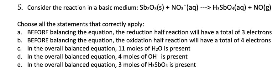 5. Consider the reaction in a basic medium: Sb₂O3(s) + NO3(aq) ---> H3SbO4(aq) + NO(g)
Choose all the statements that correctly apply:
a. BEFORE balancing the equation, the reduction half reaction will have a total of 3 electrons
b. BEFORE balancing the equation, the oxidation half reaction will have a total of 4 electrons
In the overall balanced equation, 11 moles of H₂O is present
C.
d.
In the overall balanced equation, 4 moles of OH is present
e. In the overall balanced equation, 3 moles of H3SbO4 is present