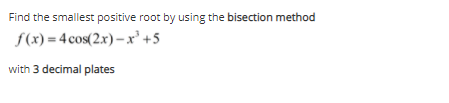 Find the smallest positive root by using the bisection method
f(x) = 4 cos(2.x) – x'+5
with 3 decimal plates
