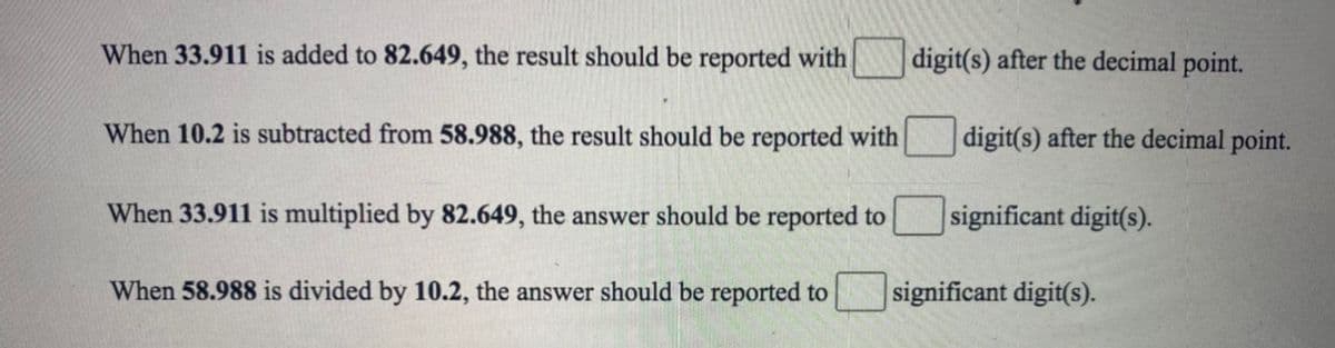 When 33.911 is added to 82.649, the result should be reported with
digit(s) after the decimal point.
When 10.2 is subtracted from 58.988, the result should be reported with
digit(s) after the decimal point.
When 33.911 is multiplied by 82.649, the answer should be reported to
significant digit(s).
When 58.988 is divided by 10.2, the answer should be reported to
significant digit(s).
