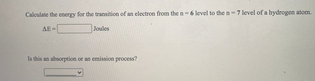 Calculate the energy for the transition of an electron from the n= 6 level to the n = 7 level of a hydrogen atom.
AE =
Joules
Is this an absorption or an emission process?
