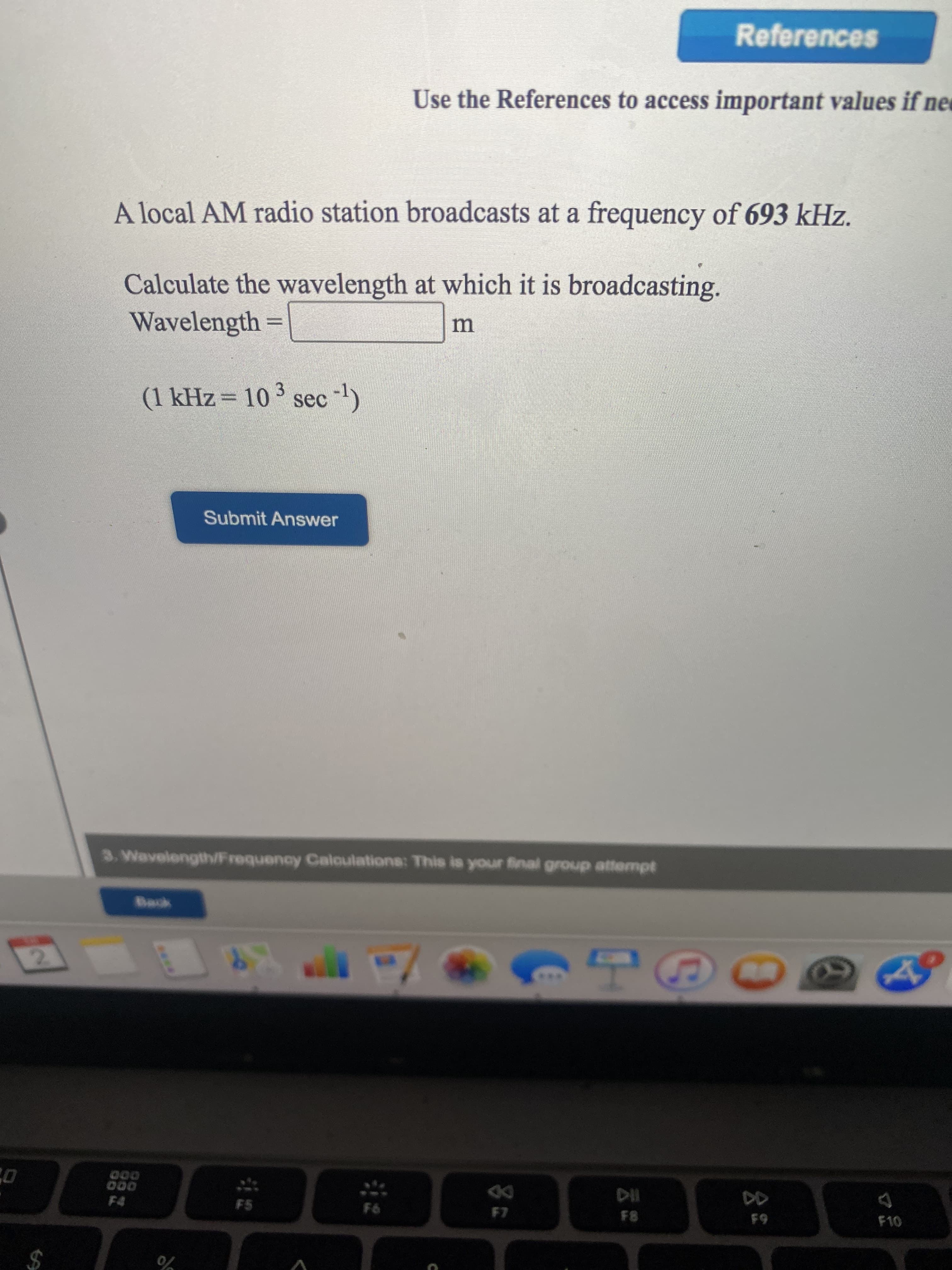 **Example Education Website: Radio Frequency and Wavelength Calculation**

---

**Use the References to access important values if needed.**

**Problem:**  
A local AM radio station broadcasts at a frequency of 693 kHz.

**Task:**  
Calculate the wavelength at which it is broadcasting.

**Given Data:**
- **Frequency (f):** 693 kHz
- **Conversion Factor:** (1 kHz = \(10^3\) sec\(^{-1}\))

**Formula:**  
\[ \text{Wavelength} = \frac{\text{Speed of Light}}{\text{Frequency}} \]

**Calculation:**  
Wavelength =  _______ m

**Submit Your Answer:**
[Submit Answer Button]

---

### Notes:
- Ensure to convert kHz to Hz before doing the calculation by using the given conversion factor.
- The speed of light (c) is approximately \(3 \times 10^8\) m/sec.
- Use the formula to compute the wavelength.

---
