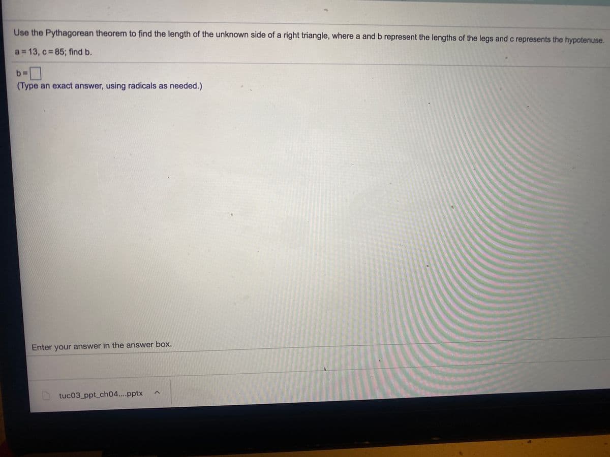Use the Pythagorean theorem to find the length of the unknown side of a right triangle, where a and b represent the lengths of the legs and c represents the hypotenuse.
a 13, c 85; find b.
b 3=
(Type an exact answer, using radicals as needed.)
Enter your answer in the answer box.
tuc03_ppt_ch04..pptx
