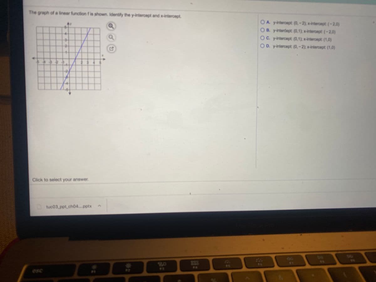 The graph of a linear function f is shown. Identify the y-intercept and x-intercept.
OA. yintercept (0,-2), x-intercept (-2.0)
B. y-interdept: (0,1); x-intercept (-2.0)
OC. y-intercept: (0,1); x-intercept: (1,0)
OD. y-intercept: (0, -2);: x-intercept: (1,0)
Click to select your answer.
Dtuc03 ppt.ch04.pptx
2240
80
47
F5
F3
esc
