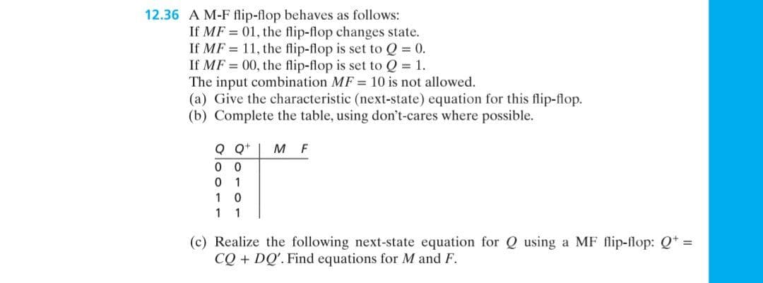 12.36 A M-F flip-flop behaves as follows:
01, the flip-flop changes state.
If MF
If MF
11, the flip-flop is set to Q = 0.
If MF = 00, the flip-flop is set to Q = 1.
The input combination MF = 10 is not allowed.
(a) Give the characteristic (next-state) equation for this flip-flop.
(b) Complete the table, using don't-cares where possible.
Q Q+ MF
00
01
10
1 1
(c) Realize the following next-state equation for Q using a MF flip-flop: Q+ =
CQ + DQ'. Find equations for M and F.