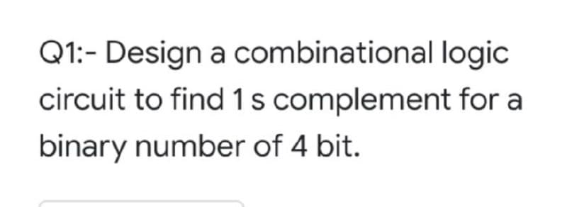 Q1:- Design a combinational logic
circuit to find 1s complement for a
binary number of 4 bit.
