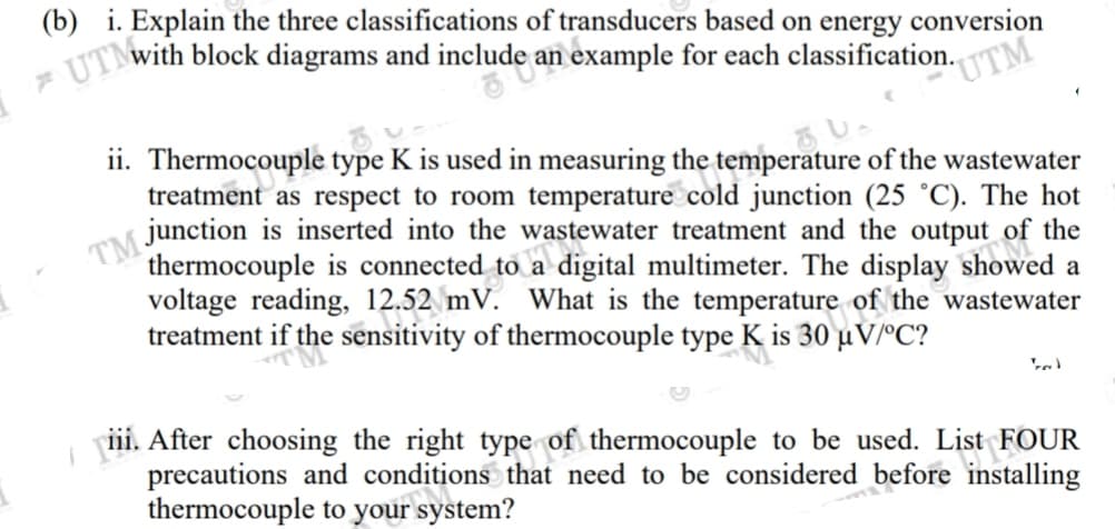 (b) i. Explain the three classifications of transducers based on energy conversion
Twith block diagrams and include an example for each classification.
"UTM
ii. Thermocouple type K is used in measuring the temperature of the wastewater
treatment as respect to room temperature cold junction (25 °C). The hot
junction is inserted into the wastewater treatment and the output of the
thermocouple is connected to a digital multimeter. The display showed a
voltage reading, 12.52 mV. What is the temperature of the wastewater
treatment if the sensitivity of thermocouple type K is 30 µV/°C?
iii. After choosing the right type of thermocouple to be used. List FOUR
precautions and conditions that need to be considered before installing
thermocouple to your system?
