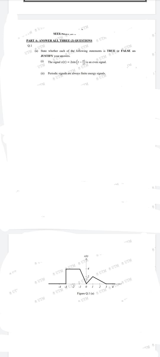 SEEE/SEE
M
PART A: ANSWER ALL THREE (3) QUESTIONS
Q.1
UTM O UTM
K UTM
State whether each of the following statements is TRUE ór FALSE an
UTM
The signal x(t) = 2sin (t-) is an even signal.
JUSTIFY your answers.
(i)
UTM
UTM
5 UTM
(ii) Periodi
e signals are always finite
5 UTM
energy signals
JM
TM
5 UTM
TM
A IIT
5 UTM AUTM 6 UTA
8 UTM
5 UT
5 UTM 5 UTM 6 UTM
8 UTM YU U
8 UTM
Figure Q.1 (a) 5 UTM
* UTM
TM
