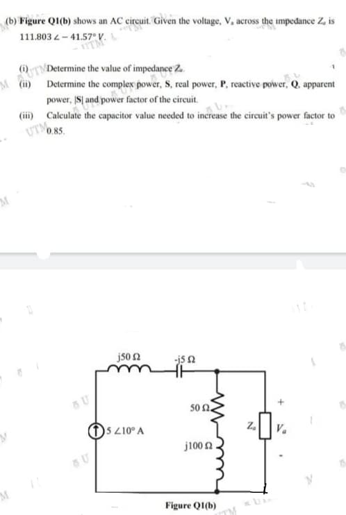 (b) Figure QI(b) shows an AC circuit. Given the voltage, V, across the impedance Z, is
111.803 4 - 41.57° V.
TA
TNDetermine the value of impedance 2..
(ii)
Determine the complex power, S, real power, P, reactive power, Q, apparent
power, IS| and power factor of the circuit.
(iii) Calculate the capacitor value needed to increase the circuit's power factor to
UTO.85.
j50 2
js n
U
50 Ω.
5 210° A
Z.
j100 2
Figure QI(b)
TM
