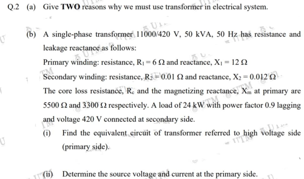 ITNgh voltage side
Q.2 (a) Give TWO reasons why we must use transformer in electrical
system.
(b) A single-phase transformer 11000/420 V, 50 kVA, 50 Hz
z has resistance and
leakage reactance as follows:
Primary winding: resistance, R1 = 6 N and reactance, Xı = 12 Q
Secondary winding: resistance, R2= 0.01 Q and reactance, X2 = 0.012 Q
%3D
The core loss resistance, R. and the magnetizing reactance, Xm at primary are
5500 N and 3300 SN respectively. A load of 24 kW with power factor 0.9 lagging
and voltage 420 V connected at secondary side.
U
(i)
Find the equivalent circuit of transformer referred to
(primary side).
(ii)
Determine the source voltage and current at the primary side.
